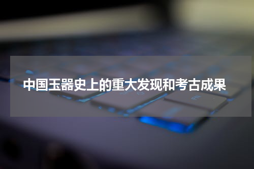  中国玉器史上的重大发现和考古成果