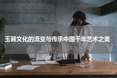  玉器文化的流变与传承中国千年艺术之美