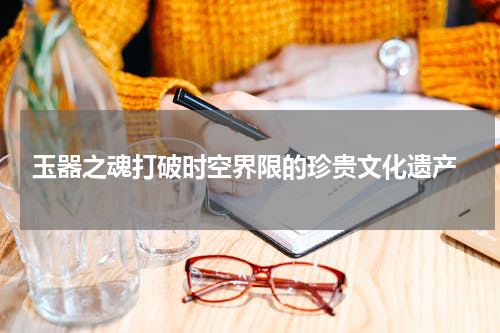  玉器之魂打破时空界限的珍贵文化遗产