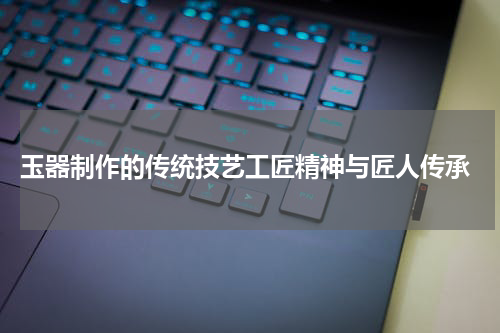  玉器制作的传统技艺工匠精神与匠人传承