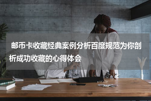  邮币卡收藏经典案例分析百度规范为你剖析成功收藏的心得体会