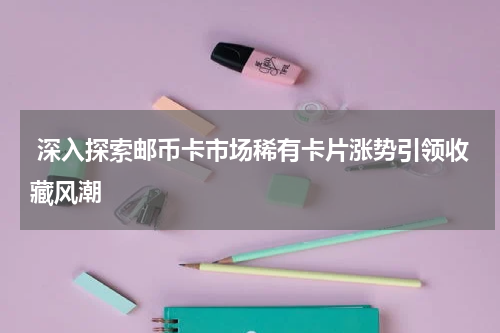 深入探索邮币卡市场稀有卡片涨势引领收藏风潮