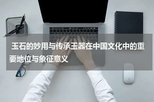  玉石的妙用与传承玉器在中国文化中的重要地位与象征意义