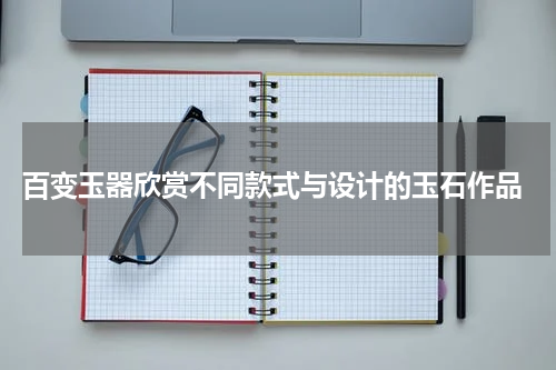  百变玉器欣赏不同款式与设计的玉石作品