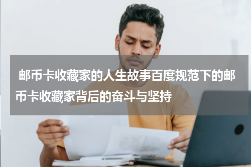  邮币卡收藏家的人生故事百度规范下的邮币卡收藏家背后的奋斗与坚持