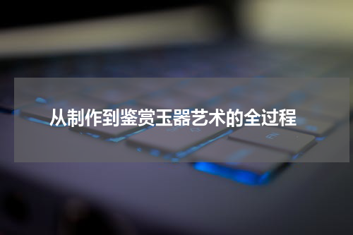 从制作到鉴赏玉器艺术的全过程