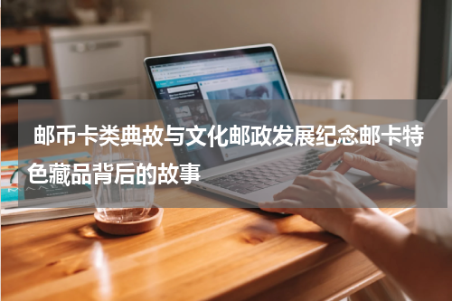  邮币卡类典故与文化邮政发展纪念邮卡特色藏品背后的故事