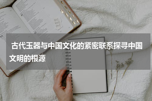  古代玉器与中国文化的紧密联系探寻中国文明的根源