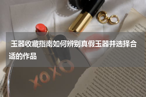  玉器收藏指南如何辨别真假玉器并选择合适的作品