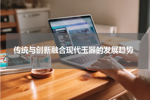  传统与创新融合现代玉器的发展趋势