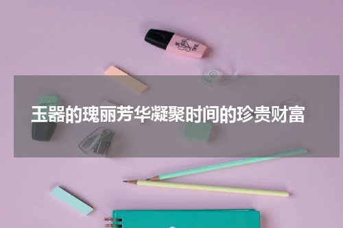  玉器的瑰丽芳华凝聚时间的珍贵财富