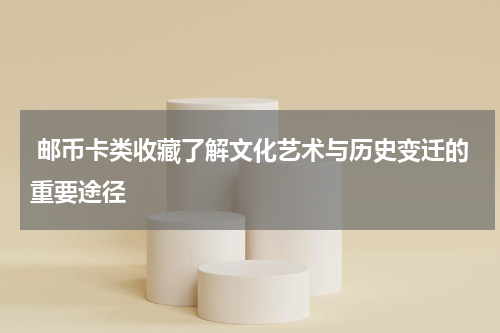  邮币卡类收藏了解文化艺术与历史变迁的重要途径