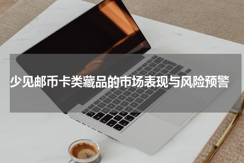  少见邮币卡类藏品的市场表现与风险预警
