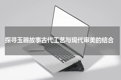  探寻玉器故事古代工艺与现代审美的结合