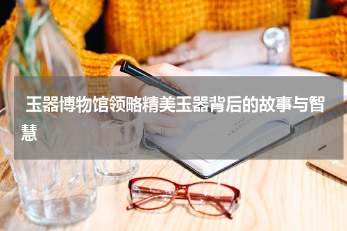  玉器博物馆领略精美玉器背后的故事与智慧