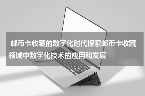  邮币卡收藏的数字化时代探索邮币卡收藏领域中数字化技术的应用和发展