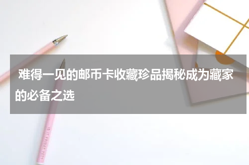  难得一见的邮币卡收藏珍品揭秘成为藏家的必备之选