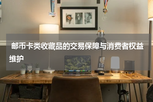  邮币卡类收藏品的交易保障与消费者权益维护