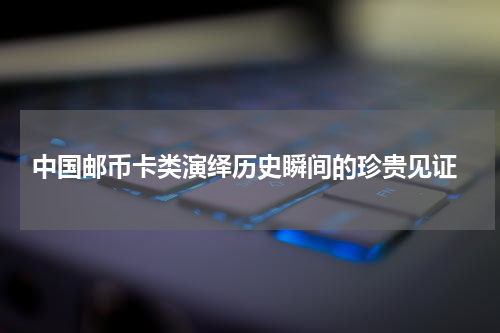  中国邮币卡类演绎历史瞬间的珍贵见证