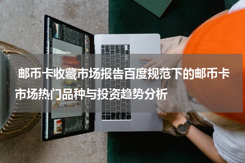  邮币卡收藏市场报告百度规范下的邮币卡市场热门品种与投资趋势分析