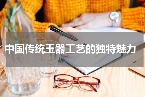  中国传统玉器工艺的独特魅力