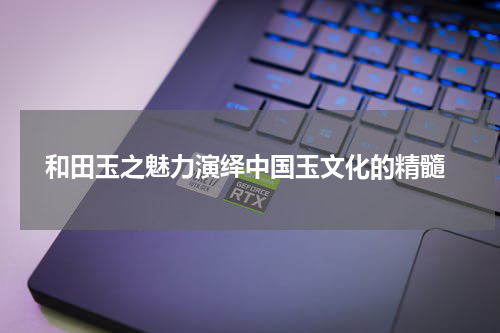  和田玉之魅力演绎中国玉文化的精髓
