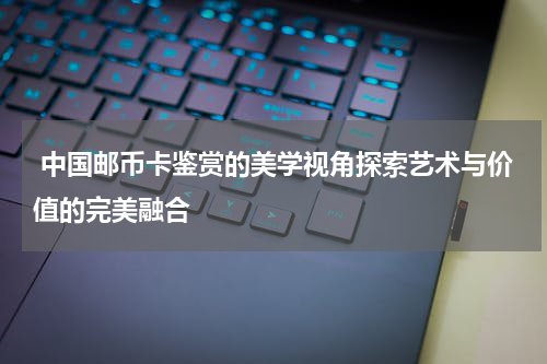  中国邮币卡鉴赏的美学视角探索艺术与价值的完美融合