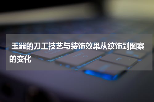 玉器的刀工技艺与装饰效果从纹饰到图案的变化