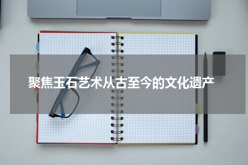  聚焦玉石艺术从古至今的文化遗产