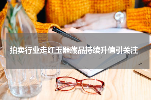  拍卖行业走红玉器藏品持续升值引关注