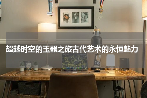  超越时空的玉器之旅古代艺术的永恒魅力