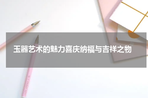  玉器艺术的魅力喜庆纳福与吉祥之物