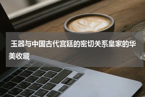  玉器与中国古代宫廷的密切关系皇家的华美收藏
