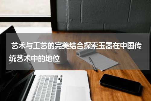  艺术与工艺的完美结合探索玉器在中国传统艺术中的地位