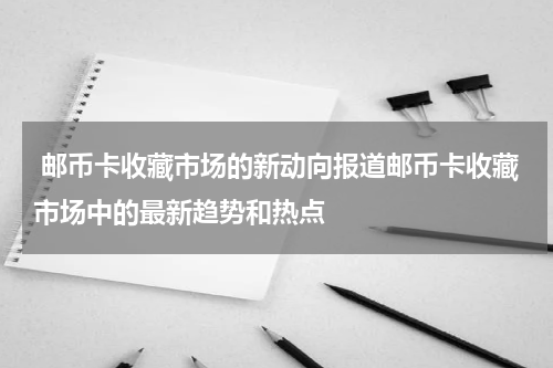  邮币卡收藏市场的新动向报道邮币卡收藏市场中的最新趋势和热点