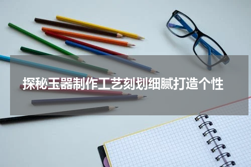  探秘玉器制作工艺刻划细腻打造个性