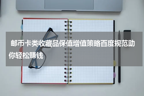  邮币卡类收藏品保值增值策略百度规范助你轻松赚钱