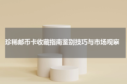 珍稀邮币卡收藏指南鉴别技巧与市场观察