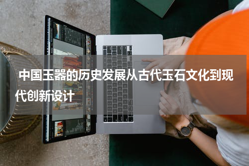  中国玉器的历史发展从古代玉石文化到现代创新设计