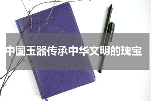  中国玉器传承中华文明的瑰宝