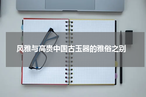  风雅与高贵中国古玉器的雅俗之别