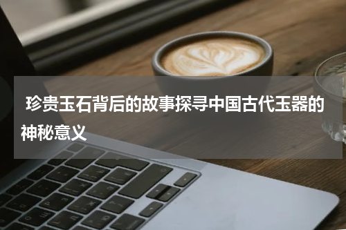  珍贵玉石背后的故事探寻中国古代玉器的神秘意义