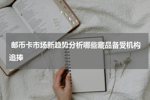  邮币卡市场新趋势分析哪些藏品备受机构追捧