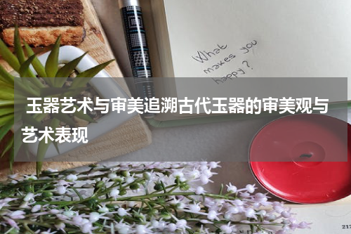  玉器艺术与审美追溯古代玉器的审美观与艺术表现