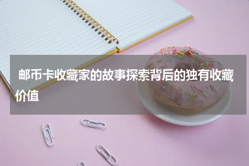  邮币卡收藏家的故事探索背后的独有收藏价值