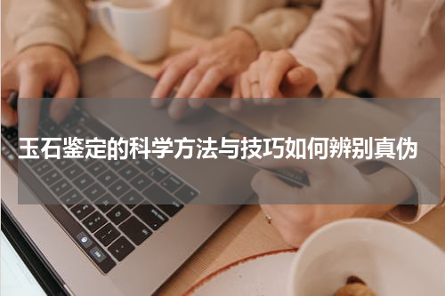  玉石鉴定的科学方法与技巧如何辨别真伪