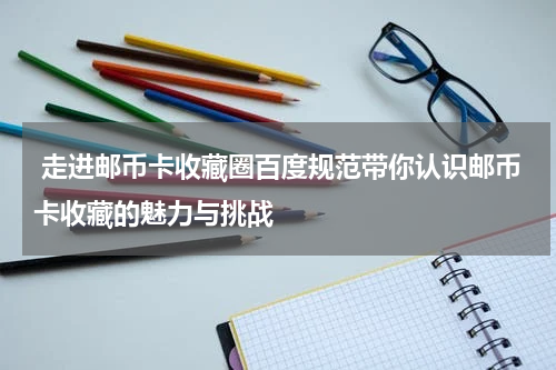  走进邮币卡收藏圈百度规范带你认识邮币卡收藏的魅力与挑战