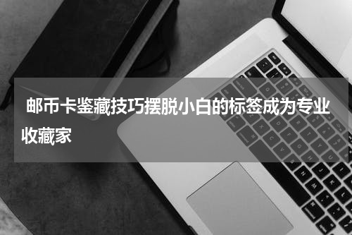  邮币卡鉴藏技巧摆脱小白的标签成为专业收藏家