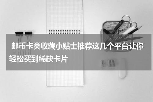 邮币卡类收藏小贴士推荐这几个平台让你轻松买到稀缺卡片