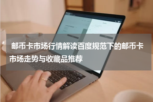  邮币卡市场行情解读百度规范下的邮币卡市场走势与收藏品推荐